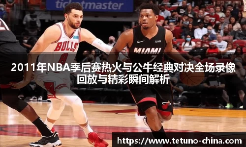 2011年NBA季后赛热火与公牛经典对决全场录像回放与精彩瞬间解析